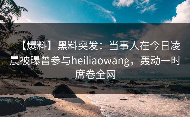 【爆料】黑料突发：当事人在今日凌晨被曝曾参与heiliaowang，轰动一时席卷全网