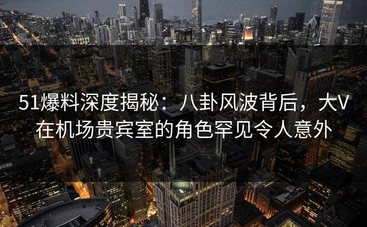 51爆料深度揭秘：八卦风波背后，大V在机场贵宾室的角色罕见令人意外