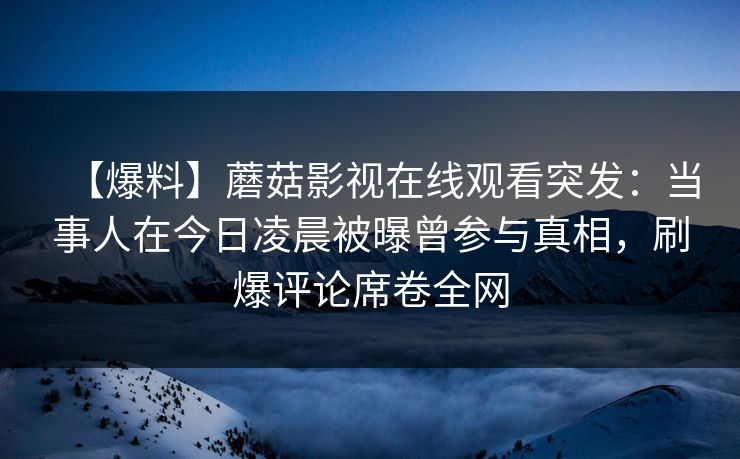 【爆料】蘑菇影视在线观看突发：当事人在今日凌晨被曝曾参与真相，刷爆评论席卷全网