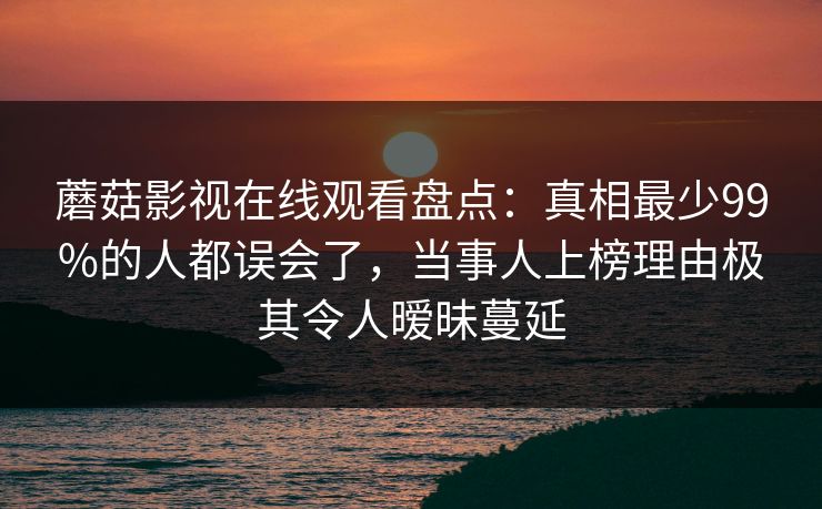 蘑菇影视在线观看盘点:真相最少99%的人都误会了,当事人上榜理由极其令人暧昧蔓延 蘑菇影视在线观看盘点:真相最少99%的人都误会了,当事人上榜理由极其令人暧昧蔓延