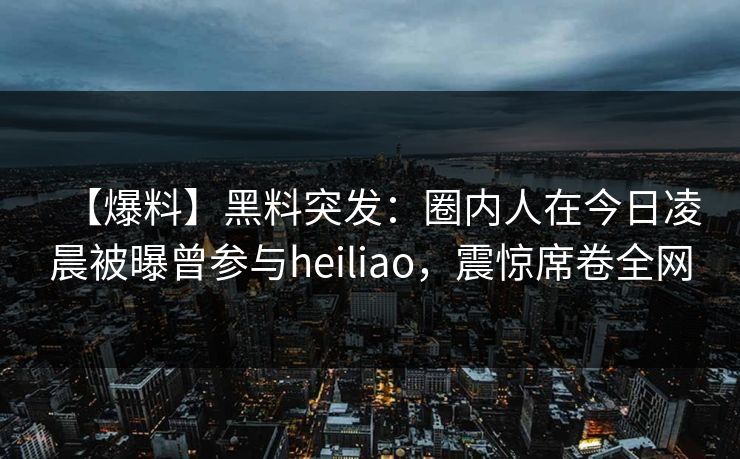 【爆料】黑料突发：圈内人在今日凌晨被曝曾参与heiliao，震惊席卷全网