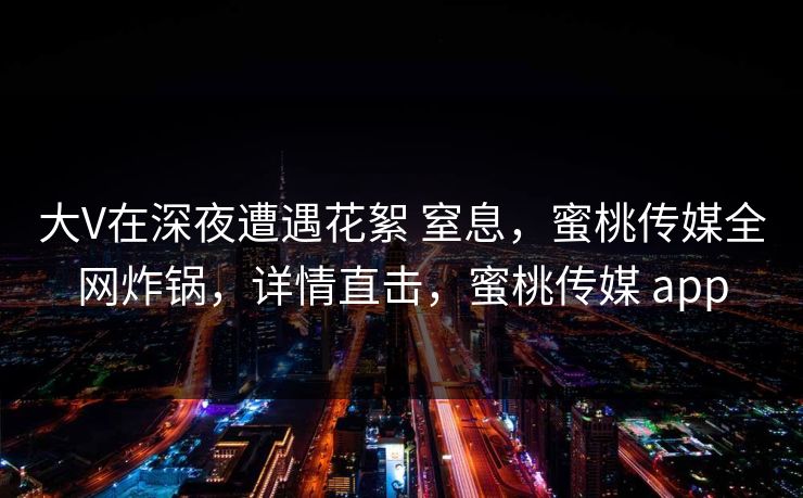 大V在深夜遭遇花絮 窒息，蜜桃传媒全网炸锅，详情直击，蜜桃传媒 app
