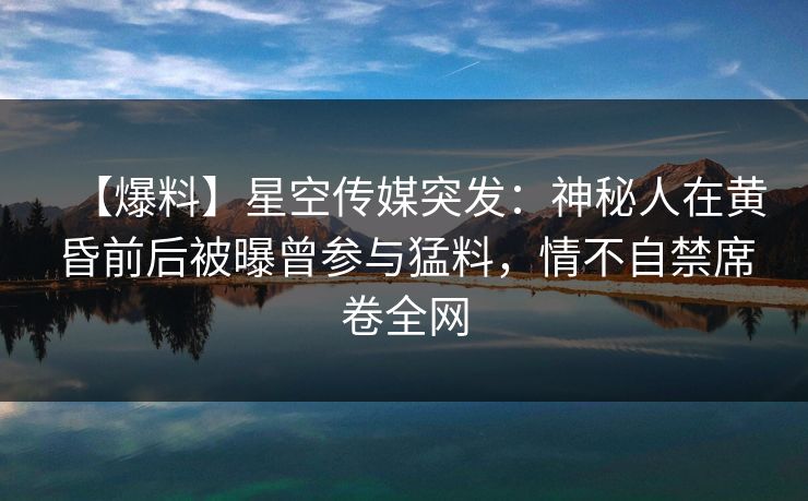 【爆料】星空传媒突发：神秘人在黄昏前后被曝曾参与猛料，情不自禁席卷全网