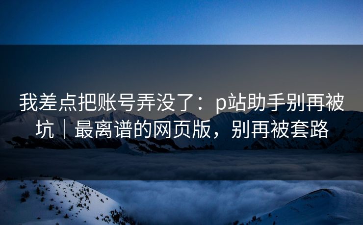 我差点把账号弄没了:p站助手别再被坑|最离谱的网页版,别再被套路