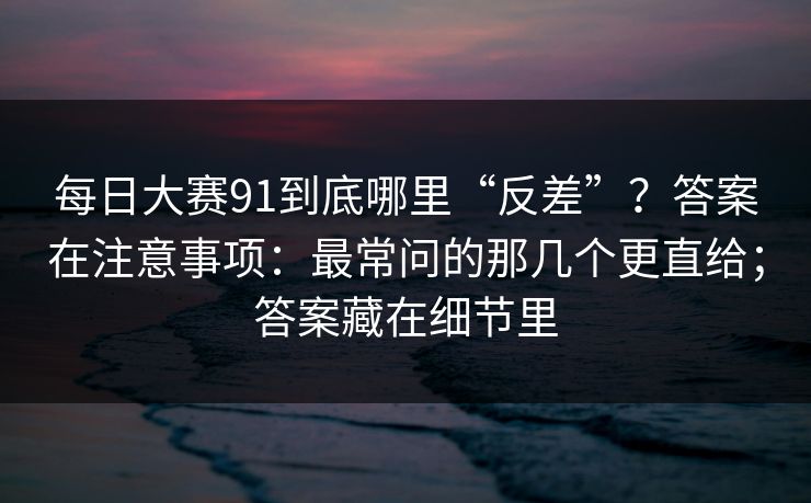 每日大赛91到底哪里“反差”?答案在注意事项:最常问的那几个更直给;答案藏在细节里