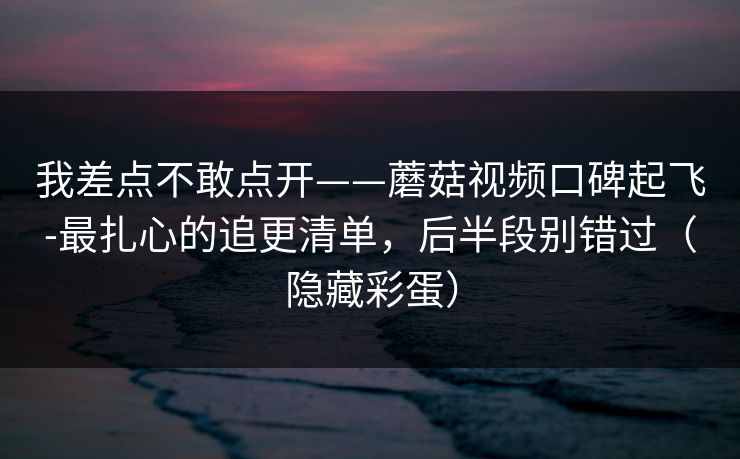 我差点不敢点开——蘑菇视频口碑起飞-最扎心的追更清单,后半段别错过(隐藏彩蛋)