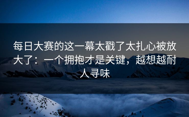 每日大赛的这一幕太戳了太扎心被放大了:一个拥抱才是关键,越想越耐人寻味