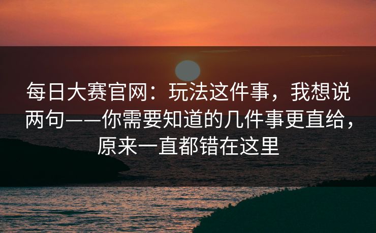 每日大赛官网:玩法这件事,我想说两句——你需要知道的几件事更直给,原来一直都错在这里