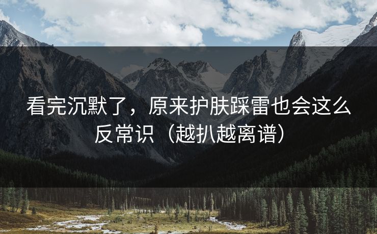 看完沉默了，原来护肤踩雷也会这么反常识（越扒越离谱）